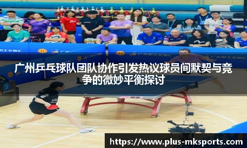 广州乒乓球队团队协作引发热议球员间默契与竞争的微妙平衡探讨