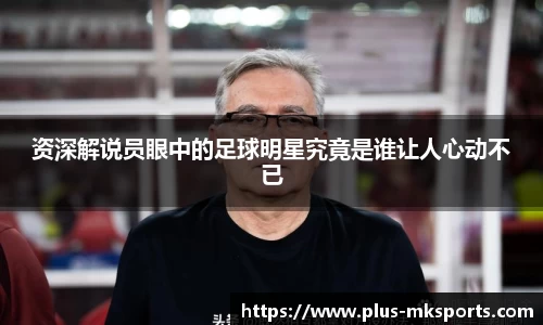 资深解说员眼中的足球明星究竟是谁让人心动不已